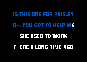IS THIS ONE FOR PAISLEY
0H, YOU GOT TO HELP ME
SHE USED TO WORK
THERE A LONG TIME AGO