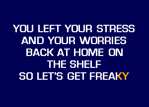 YOU LEFT YOUR STRESS
AND YOUR WURRIES
BACK AT HOME ON
THE SHELF
SO LET'S GET FREAKY