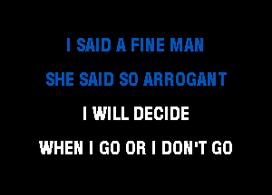 I SAID A FINE MAN
SHE SAID SO RRROGANT
I WILL DECIDE
WHEN I GO OR I DON'T GO