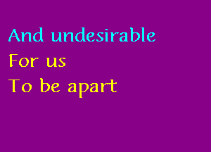 And undesirable
For us

To be apart