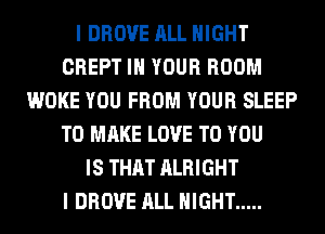 I DROVE ALL NIGHT
CREPT IN YOUR ROOM
WOKE YOU FROM YOUR SLEEP
TO MAKE LOVE TO YOU
IS THAT ALRIGHT
I DROVE ALL NIGHT .....