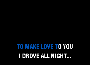 TO MAKE LOVE TO YOU
I DROVE ALL NIGHT...