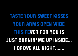 TASTE YOUR SWEET KISSES
YOUR ARMS OPEN WIDE
THIS FEVER FOR YOU IS

JUST BURHIH' ME UP INSIDE...
I DROVE ALL NIGHT .......