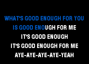 WHAT'S GOOD ENOUGH FOR YOU
IS GOOD ENOUGH FOR ME
IT'S GOOD ENOUGH
IT'S GOOD ENOUGH FOR ME
AYE-AYE-AYE-AYE-YEAH