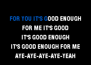 FOR YOU IT'S GOOD ENOUGH
FOR ME IT'S GOOD
IT'S GOOD ENOUGH
IT'S GOOD ENOUGH FOR ME
AYE-AYE-AYE-AYE-YEAH