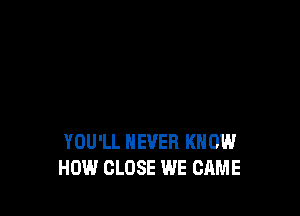 YOU'LL NEVER KNOW
HOW CLOSE WE CAME