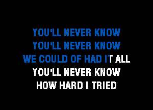 YOU'LL NEVER KNOW
YOU'LL NEVER KNOW
WE COULD 0F HAD IT ALL
YOU'LL NEVER KNOW
HOW HARD I TRIED