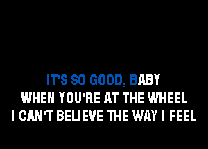 IT'S SO GOOD, BABY
WHEN YOU'RE AT THE WHEEL
I CAN'T BELIEVE THE WAY I FEEL