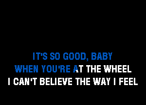 IT'S SO GOOD, BABY
WHEN YOU'RE AT THE WHEEL
I CAN'T BELIEVE THE WAY I FEEL