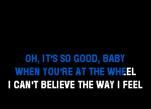 0H, IT'S SO GOOD, BABY
WHEN YOU'RE AT THE WHEEL
I CAN'T BELIEVE THE WAY I FEEL