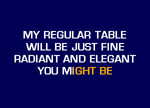 MY REGULAR TABLE
WILL BE JUST FINE
RADIANT AND ELEGANT
YOU MIGHT BE