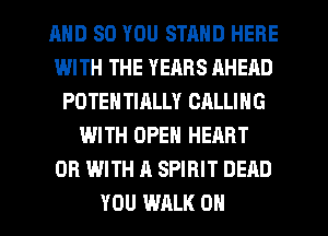 AND SO YOU STMID HERE
WITH THE YEARS AHEAD
POTENTIALLY CALLING
WITH OPEN HEART
OR WITH A SPIRIT DEAD
YOU WALK OH