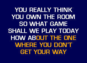 YOU REALLY THINK
YOU OWN THE ROOM
SO WHAT GAME
SHALL WE PLAY TODAY
HOW ABOUT THE ONE
WHERE YOU DON'T
GET YOUR WAY