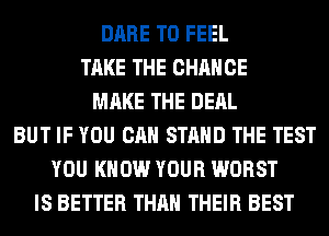 DARE TO FEEL
TAKE THE CHANGE
MAKE THE DEAL
BUT IF YOU CAN STAND THE TEST
YOU KNOW YOUR WORST
IS BETTER THAN THEIR BEST