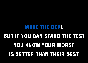 MAKE THE DEAL
BUT IF YOU CAN STAND THE TEST
YOU KNOW YOUR WORST
IS BETTER THAN THEIR BEST