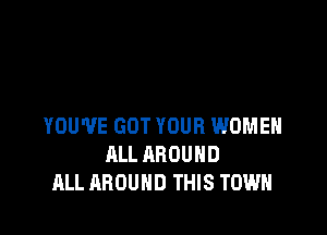 YOU'VE GOT YOUR WOMEN
ALL AROUND
ALL AROUND THIS TOWN