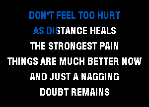 DON'T FEEL T00 HURT
AS DISTANCE HEALS
THE STRONGEST PAIN
THINGS ARE MUCH BETTER NOW
AND JUST A HAGGIHG
DOUBT REMAINS