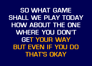 SO WHAT GAME
SHALL WE PLAY TODAY
HOW ABOUT THE ONE
WHERE YOU DON'T
GET YOUR WAY
BUT EVEN IF YOU DO
THAT'S OKAY