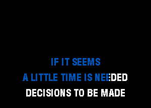 IF IT SEEMS
A LITTLE TIME IS NEEDED
DECISIONS TO BE MADE