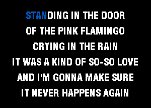 STANDING IN THE DOOR
OF THE PINK FLAMIHGO
CRYIHG IN THE RAIN
IT WAS A KIND 0F 80-80 LOVE
AND I'M GONNA MAKE SURE
IT NEVER HAPPENS AGAIN