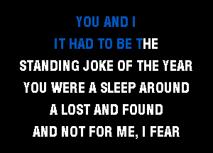 YOU AND I
IT HAD TO BE THE
STANDING JOKE OF THE YEAR
YOU WERE A SLEEP AROUND
A LOST AND FOUND
AND NOT FOR ME, I FEAR