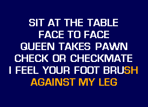 SIT AT THE TABLE
FACE TO FACE
QUEEN TAKES PAWN
CHECK OR CHECKMATE
I FEEL YOUR FOOT BRUSH
AGAINST MY LEG