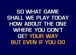 SO WHAT GAME
SHALL WE PLAY TODAY
HOW ABOUT THE ONE
WHERE YOU DON'T
GET YOUR WAY
BUT EVEN IF YOU DO