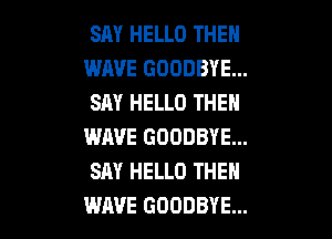 SAY HELLO THEN
WAVE GOODBYE...
SAY HELLO THEN

WAVE GOODBYE...
SAY HELLO THEN
WAVE GOODBYE...