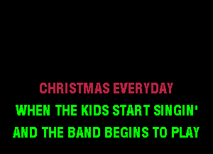 CHRISTMAS EVERYDAY
WHEN THE KIDS START SIHGIH'
AND THE BAND BEGINS TO PLAY