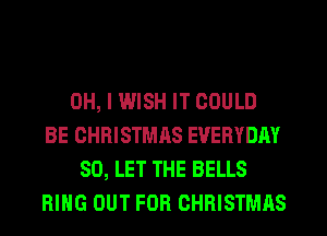 OH, I WISH IT COULD
BE CHRISTMAS EVERYDAY
SO, LET THE BELLS
RING OUT FOR CHRISTMAS