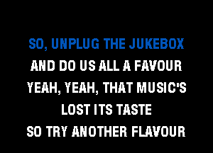 SO, UHPLUG THE JUKEBOX
AND DO US ALL A FAVOUR
YEAH, YEAH, THAT MUSIC'S
LOST ITS TASTE
SO TRY ANOTHER FLAVOUR