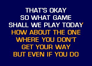 THAT'S OKAY
SO WHAT GAME
SHALL WE PLAY TODAY
HOW ABOUT THE ONE
WHERE YOU DON'T
GET YOUR WAY
BUT EVEN IF YOU DO