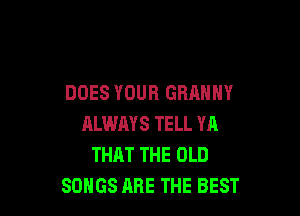 DOES YOUR GRAMMY

ALWMS TELL W1
THAT THE OLD
SONGS ARE THE BEST