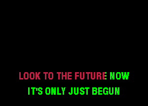 LOOK TO THE FUTURE HOW
IT'S ONLY JUST BEGUN