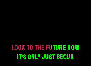 LOOK TO THE FUTURE HOW
IT'S ONLY JUST BEGUN