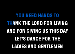YOU NEED HANDS T0
THANK THE LORD FOR LIVING
AND FOR GIVING US THIS DAY

LET'S DANCE FOR THE

LADIES AND GENTLEMEH