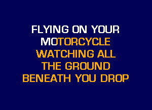 FLYING ON YOUR
MOTORCYCLE
WATCHING ALL
THE GROUND
BENEATH YOU DROP