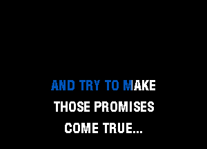 AND TRY TO MAKE
THOSE PROMISES
COME TRUE...