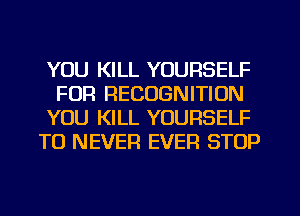 YOU KILL YOURSELF
FOR RECOGNITION

YOU KILL YOURSELF

TO NEVER EVER STOP