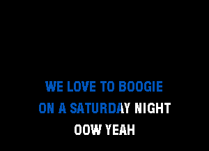 WE LOVE TO BOOGIE
ON A SATURDAY NIGHT
00W YEAH