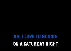 UH, I LOVE TO BOOGIE
ON A SATURDAY NIGHT