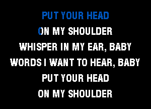 PUT YOUR HEAD
OH MY SHOULDER
WHISPER IN MY EAR, BABY
WORDS I WANT TO HEAR, BABY
PUT YOUR HEAD
OH MY SHOULDER