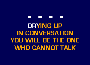 DRYING UP
IN CONVERSATION
YOU WILL BE THE ONE

WHO CAN N OT TALK