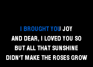 I BROUGHT YOU JOY
AND DEAR, I LOVED YOU SO
BUT ALL THAT SUNSHINE
DIDN'T MAKE THE ROSES GROW