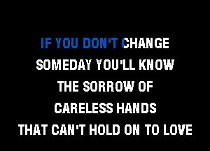 IF YOU DON'T CHANGE
SOMEDAY YOU'LL KNOW
THE SORROW 0F
CARELESS HANDS
THAT CAN'T HOLD 0 TO LOVE