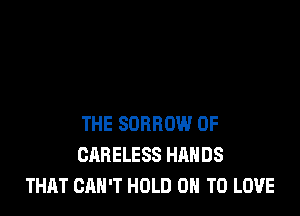 THE SDRROW 0F
CARELESS HANDS
THAT CAN'T HOLD 0 TO LOVE