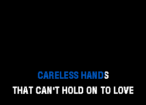 CARELESS HANDS
THAT CAN'T HOLD 0 TO LOVE