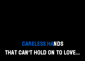 CARELESS HANDS
THAT CAN'T HOLD ON TO LOVE...