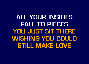 ALL YOUR INSIDES
FALL TO PIECES
YOU JUST SIT THERE
WISHING YOU COULD
STILL MAKE LOVE