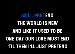 AS I... PRETEHD
THE WORLD IS NEW
AND LIKE IT USED TO BE
ONE DAY OUR LOVE MUST EHD
'TIL THEN I'LL JUST PRETEHD